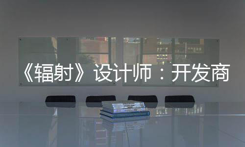 而非体验更在玩家红 开发意取悦网辐射设计师商现